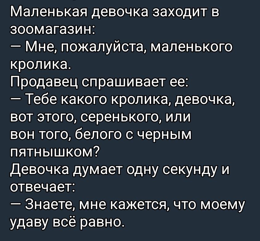 Маленькая девочка заходит в зоомагазин: — Мне, пожалуйста, маленького кролика. Продавец спрашивает ее: — Тебе какого кролика, девочка, вот этого, серенького, или вот тот, белого с черным пятнышком? Девочка думает одну секунду и отвечает: — Знаете, мне кажется, что моему удаву всё равно.