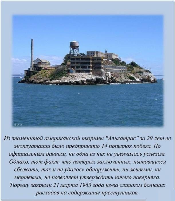 Из знаменитой американской тюрьмы 'Алькатрас' за 29 лет её эксплуатации было совершено 14 попыток побега. По официальным данным, ни одна из них не увенчалась успехом. Однако тот факт, что пятерых заключённых, пытавшихся сбежать, не обнаружили ни живыми, ни мёртвыми, не позволяет утверждать ничего наверняка. Тюрьму закрыли 21 марта 1963 года из-за с