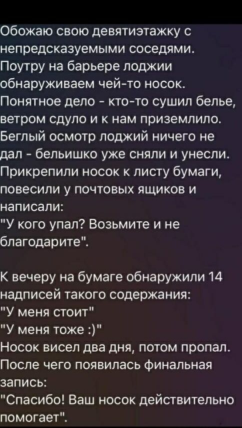 Обожаю свою девятиэтажку с непредсказуемыми соседями.
Поутру на барьере лоджии обнаруживаем чей-то носок.
Понятное дело - кто-то сушил белье, ветром сдуло и к нам приземлило.
Беглый осмотр лоджий ничего не дал - бельишко уже сняли и унесли.
Прикрепили носок к листу бумаги, повесили у почтовых ящиков и написали:

