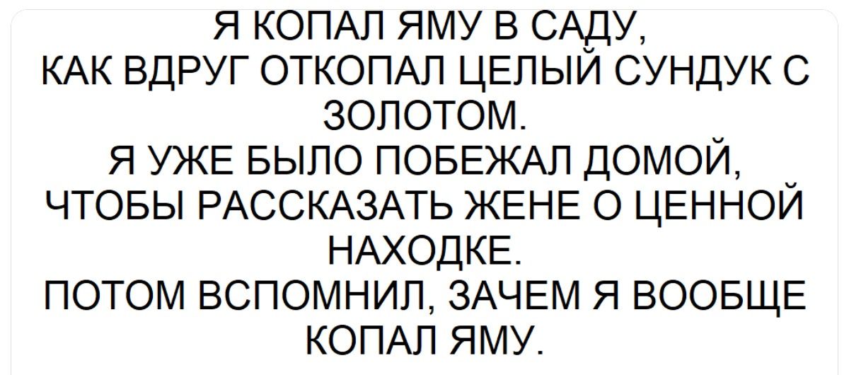 Я копал яму в саду, как вдруг откопал целый сундук с золотом. Я уже было побежал домой, чтобы рассказать жене о ценной находке. Потом вспомнил, зачем я вообще копал яму.