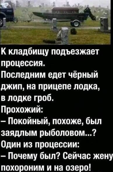 К кладбищу подъезжает процессия. Последним едет чёрный джип, на прицепе лодка, в лодке гроб. Прохожий: - Покойный, похоже, был заядлым рыболовом...? Один из процессии: - Почему был? Сейчас жену похороним и на озеро!