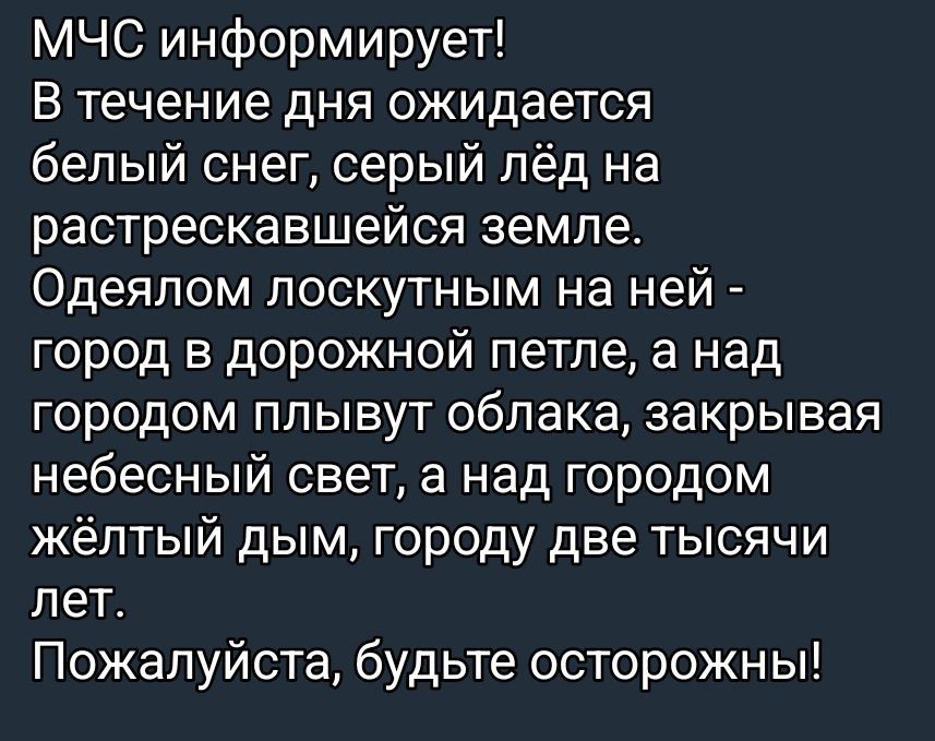 МЧС информирует! В течение дня ожидается белый снег, серый лёд на растрескавшейся земле. Одеялом локустным на ней - город в дорожной петле, а над городом плывут облака, закрывая небесный свет, а над городом жёлтый дым, городу две тысячи лет. Пожалуйста, будьте осторожны!