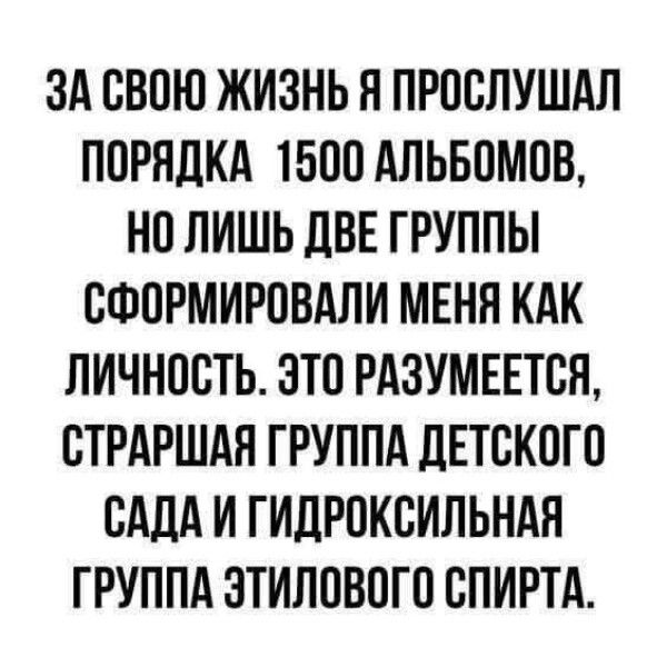ЗА СВОЮ ЖИЗНЬ Я ПРОСЛУШАЛ ПОРЯДКА 1500 АЛЬБОМОВ, НО ЛИШЬ ДВЕ ГРУППЫ СФОРМИРОВАЛИ МЕНЯ КАК ЛИЧНОСТЬ. ЭТО РАЗУМЕЕТСЯ, СТРАШАЯ ГРУППА ДЕТСКОГО САДА И ГИДРОКСИЛЬНАЯ ГРУППА ЭТИЛОВОГО СПИРТА.