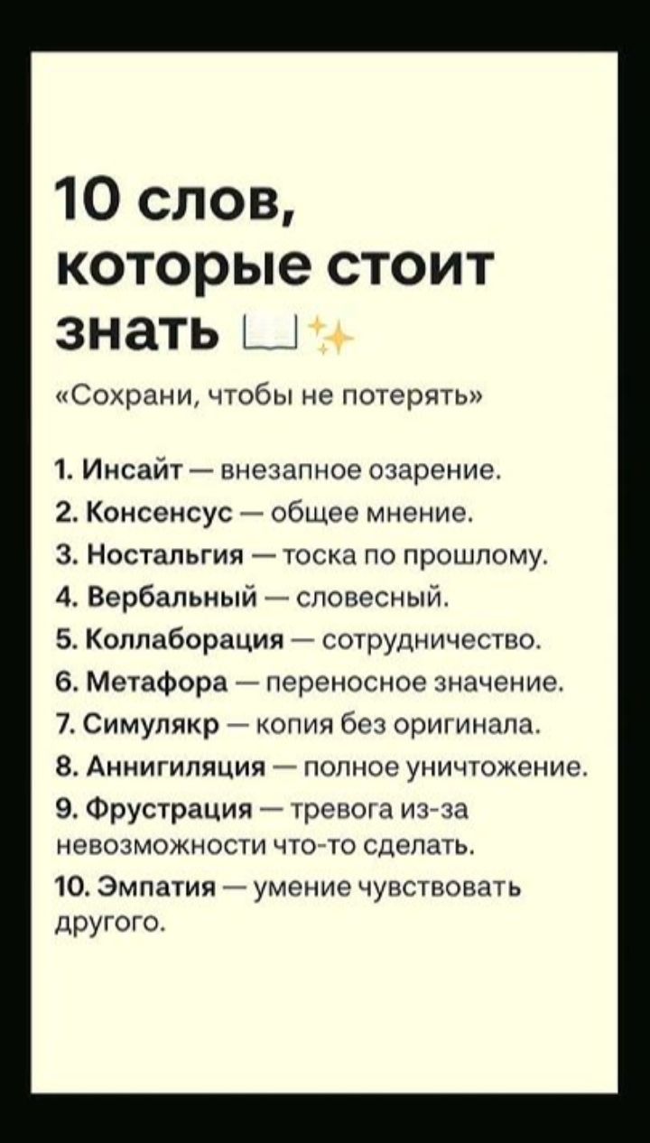 10 слов, которые стоит знать
«Сохрани, чтобы не потерять»
1. Инсайт — внезапное озарение.
2. Консенсус — общее мнение.
3. Ностальгия — тоска по прошлому.
4. Вербалный — словесный.
5. Коллаборация — сотрудничество.
6. Метафора — переносное значение.
7. Симулякр — копия без оригинала.
8. Аннигиляция — полное уничтожение.
9. Фрустрация — тревога из-за