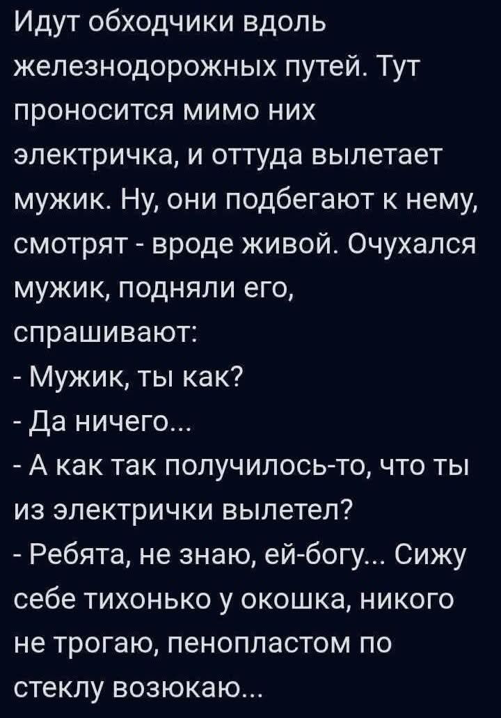 Идут обходчики вдоль железнодорожных путей. Тут проносится мимо них электричка, и оттуда вылетает мужик. Ну, они подбегают к нему, смотрят - вроде живой. Очухался мужик, подняли его, спрашивают:
- Мужик, ты как?
- Да ничего...
- А как так получилось-то, что ты из электрички вылетел?
- Ребята, не знаю, ей-богу... Сижу себе тихонько у окошка, никого 