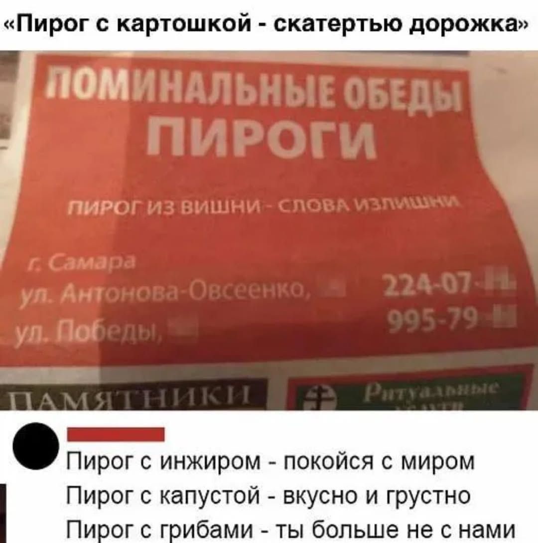 «Пирог с картошкой - скатерью дорожка»
ПОМИНАЛЬНЫЕ ОБЕДЫ
ПИРОГИ
ПИРОГ ИЗ ВИШНИ - СЛОВА ИЗЛИШНИ
г. Самара
ул. Антоновa-Овсеенко, д.
ул. Победы, д.
ПАМЯТНИКИ
Ритуальные

• Пирог с инжиром - покойся с миром
• Пирог с капустой - вкусно и грустно
• Пирог с грибами - ты больше не с нами