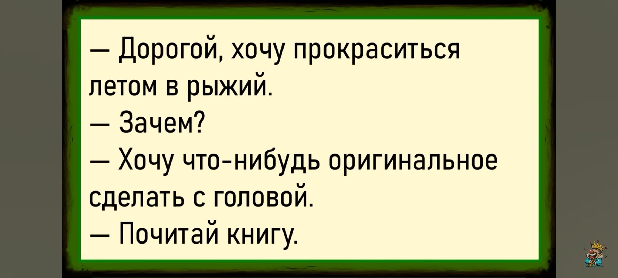— Дорогой, хочу прокраситься летом в рыжий. 
— Зачем?
— Хочу что-нибудь оригинальное сделать с головой.
— Почитай книгу.
