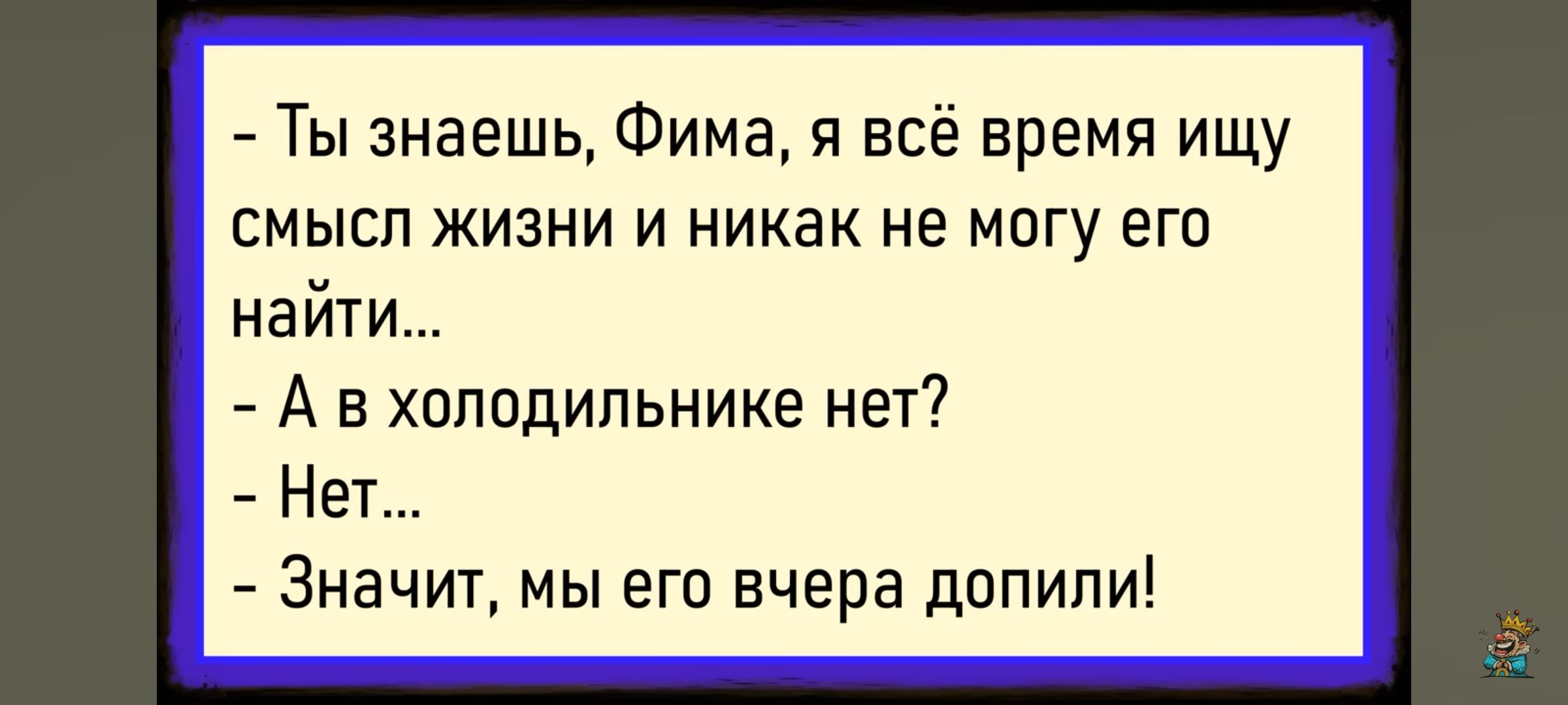 - Ты знаешь, Фима, я всё время ищу смысл жизни и никак не могу его найти...
- А в холодильнике нет?
- Нет...
- Значит, мы его вчера допили!