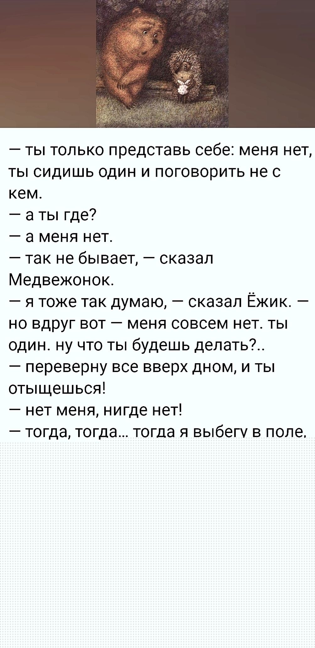 — ты только представь себе: меня нет, ты сидишь один и говоришь не с кем.\n— а ты где?\n— а меня нет.\n— так не бывает, — сказал Медвежонок.\n— я тоже так думаю, — сказал Ёжик. — но вдруг вот — меня совсем нет. ты один. ну что ты будешь делать?..\n— переверну все вверх дном, и ты отыщешься!\n— нет меня, нигде нет!\n— тогда, тогда... тогда я выбегу 