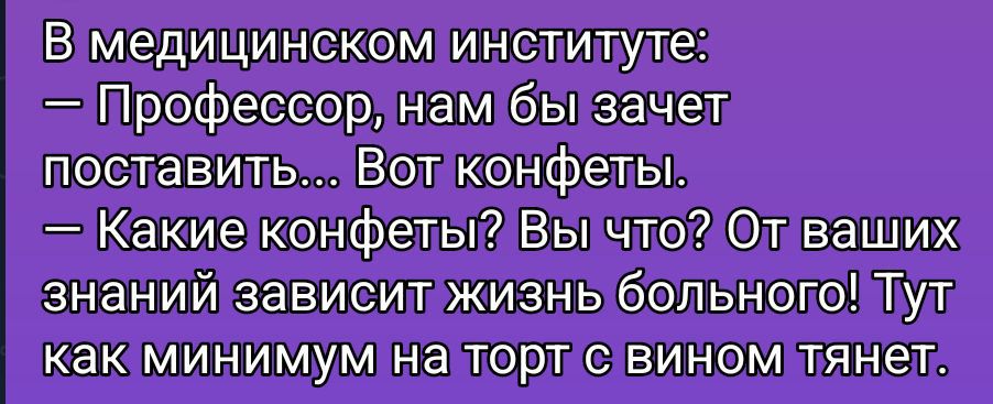 В медицинском институте: — Профессор, нам бы зачет поставить... Вот конфеты. — Какие конфеты? Вы что? От ваших знаний зависит жизнь больного! Тут как минимум на торт с вином тянет.