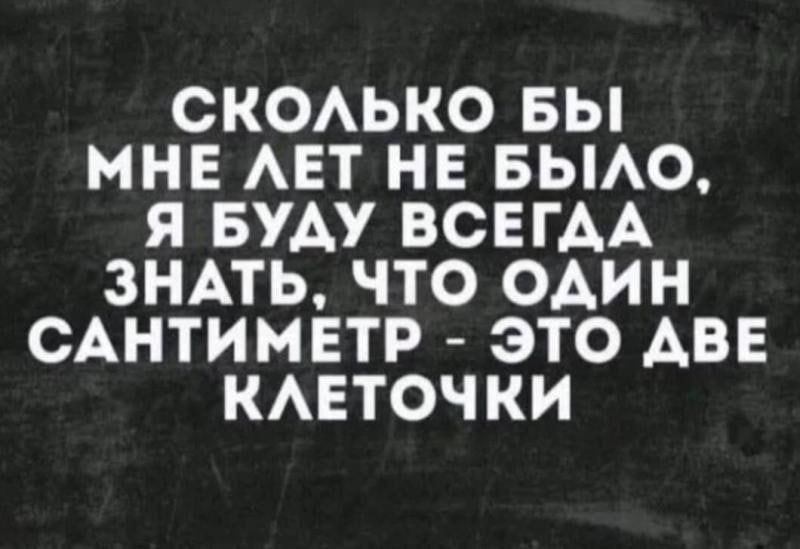 СКОЛЬКО БЫ МНЕ ЛЕТ НЕ БЫЛО, Я БУДУ ВСЕГДА ЗНАТЬ, ЧТО ОДИН САНТИМЕТР - ЭТО ДВЕ КЛЕТОЧКИ