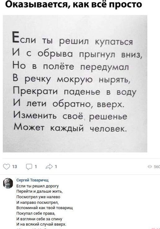 Оказывается, как всё просто
Если ты решил купаться
И с обрыва прыгнул вниз,
Но в полёте передумал
В речку мокрую нырять,
Прекрати паденье в воду
И лети обратно, вверх.
Изменить своё решение
Может каждый человек.

Сергей Товаричч
Если ты решил дорогу
Перейти и дальше жить,
Посмотри уже налево
И направо посмотрел,
Вспоминай как твой товарищ
Покупал с