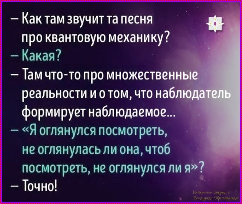 — Как там звучит та песня про квантовую механику?
— Какая?
— Там что-то про множественные реальности и и о том, что наблюдатель формирует наблюдаемое...
— «Я оглянулся посмотреть, не оглянулась ли она, чтобы посмотреть, не оглянулся ли я»?
— Точно!