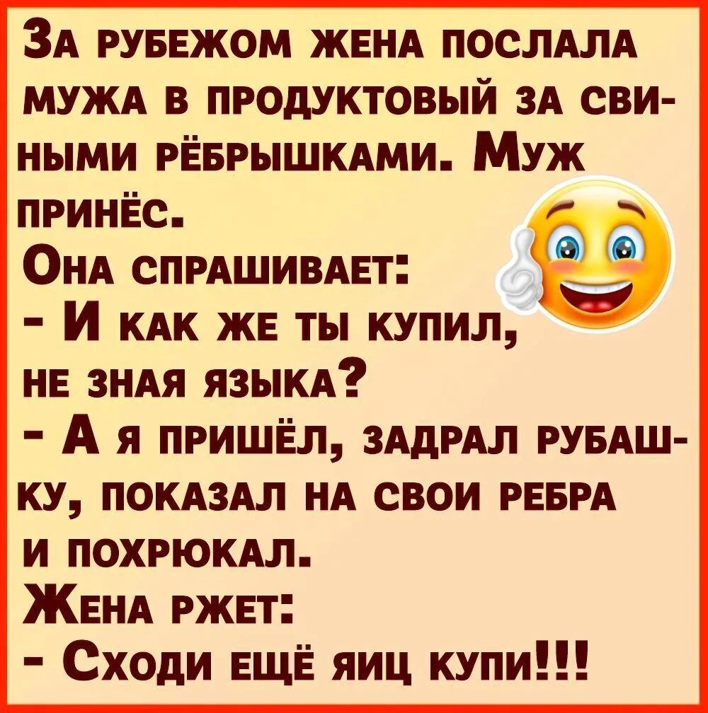 ЗА РУБЕЖОМ ЖЕНА ПОСЛАЛА МУЖА В ПРОДУКТОВЫЙ ЗА СВИ- НИМ РЁБРЫШКАМИ. МУЖ ПРИНЁС. ОНА СПРАШИВАЕТ: - И КАК ЖЕ ТЫ КУПИЛЬ, НЕ ЗНАЯ ЯЗЫКА? - А Я ПРИШЁЛ, ЗАДРАЛ РУБАШ-КУ, ПОКАЗАЛ НА СВОИ РЕБРА И ПОХРЮКАЛ. ЖЕНА РЖЕТ: - СХОДИ ЕЩЕ ЯЙЦ КУПИ!!!