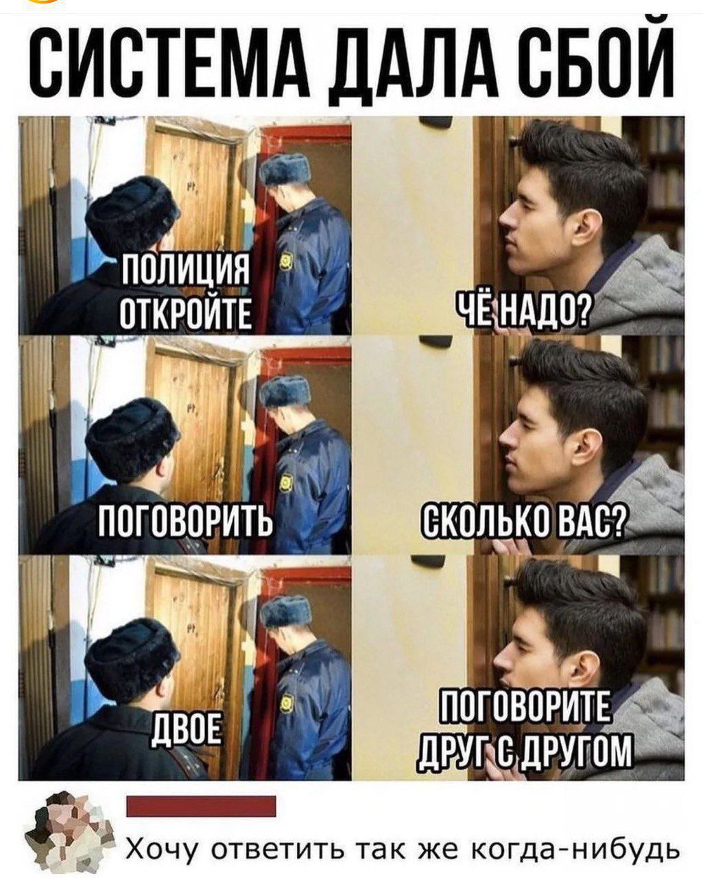 СИСТЕМА ДАЛА СБОЙ
ПОЛИЦИЯ ОТКРОЙТЕ
ЧЁ НАДО?
ПОГОВОРИТЬ
СКОЛЬКО ВАС?
ДВОЕ
ПОГОВОРИТЕ ДРУГ С ДРУГОМ
Хочу ответить так же когда нибудь