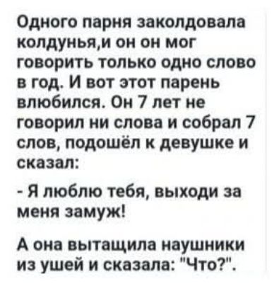 Одного парня заколдовала колдунья, и он мог говорить только одно слово в год. И вот этот парень влюбился. Он 7 лет не говорил ни слова и собрал 7 слов, подошёл к девушке и сказал:
- Я люблю тебя, выходи за меня замуж!
А она вытащила наушники из ушей и сказала: 