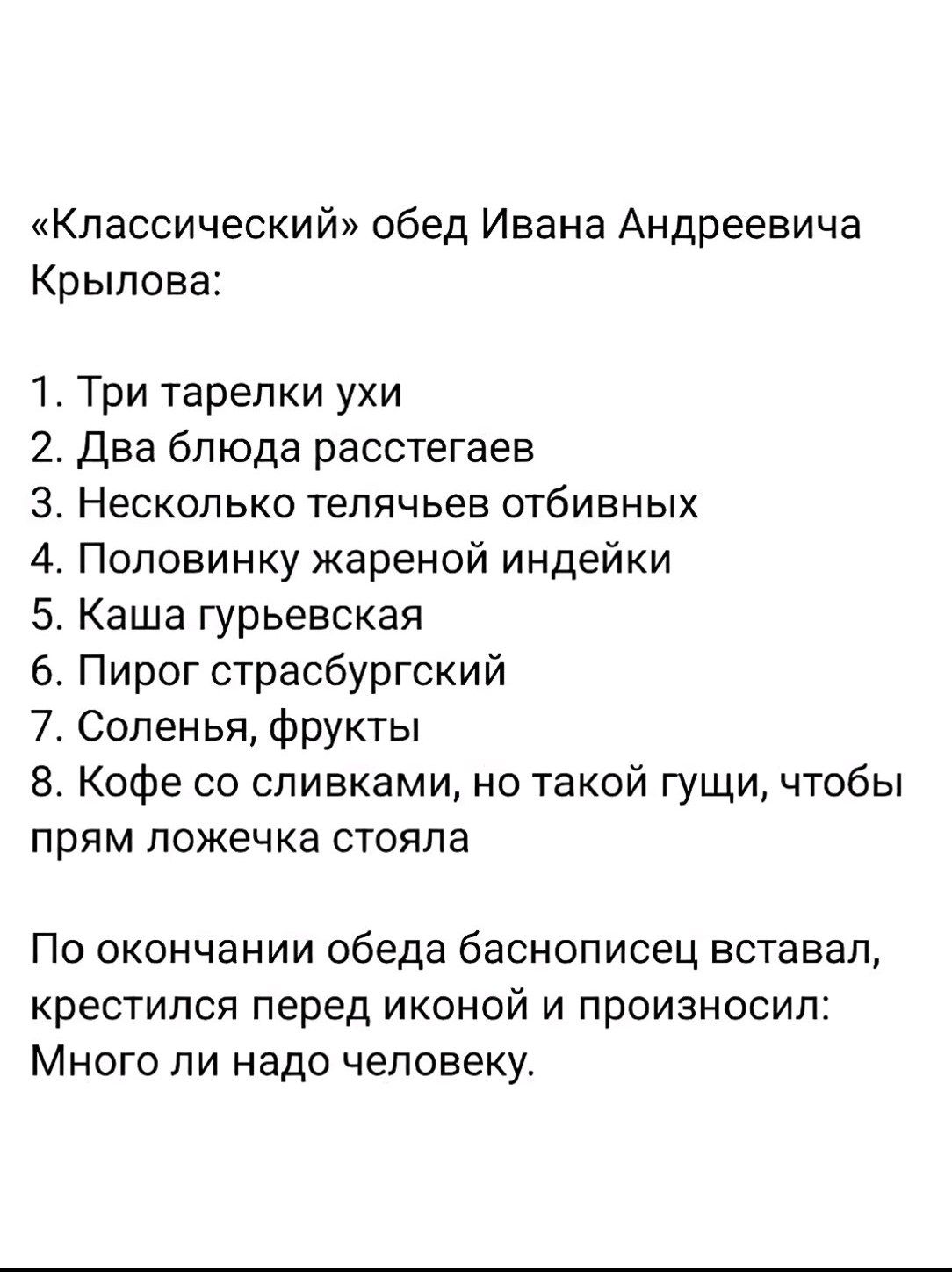 «Классический» обед Ивана Андреевича Крылова:

1. Три тарелки ухи
2. Два блюда раскстегаев
3. Несколько телячьёв отбивных
4. Половинку жареной индейки
5. Каша гурьевская
6. Пирог стрaсбургский
7. Соленья, фрукты
8. Кофе со сливками, но такой густии, чтобы прям ложечка стояла

По окочании обеда баснописец встал, крестился перед иконой и произносил: 