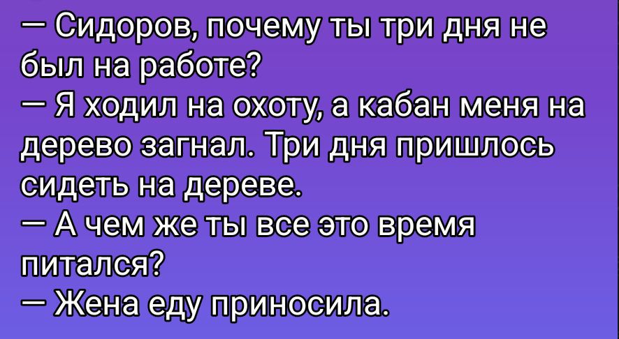 — Сидоров, почему ты три дня не был на работе?\n— Я ходил на охоту, а кабан меня на дерево загнал. Три дня пришлось сидеть на дереве.\n— А чем же ты все це время питался?\n— Жена еду приносила.