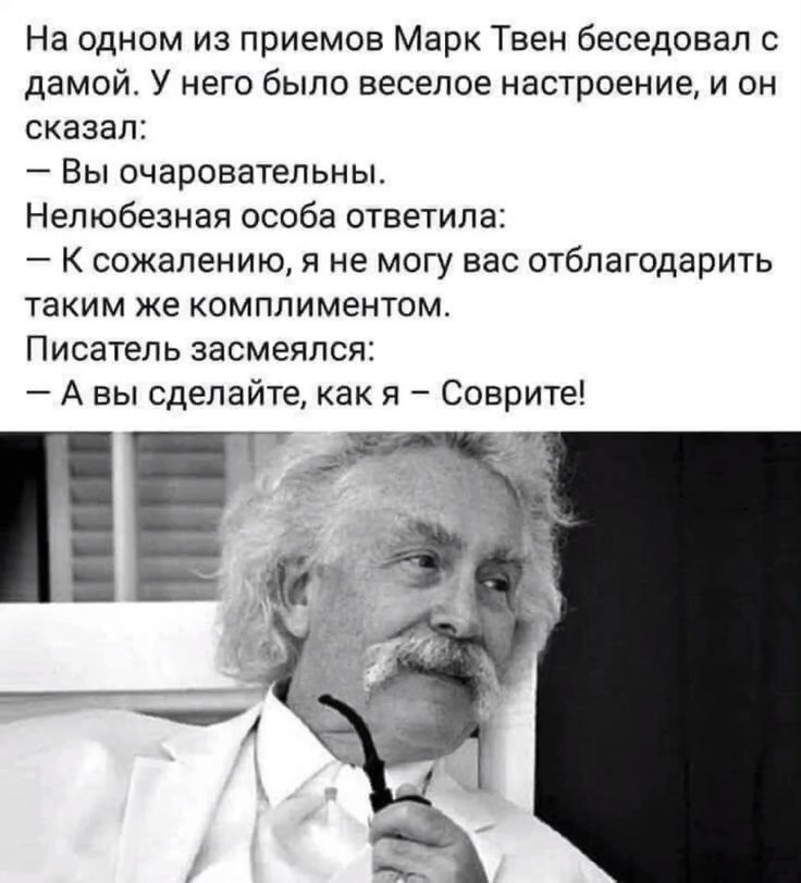 На одном из приемов Марк Твен беседовал с дамой. У него было веселое настроение, и он сказал:
— Вы очаровательны.
Нелюбезная особа ответила:
— К сожалению, я не могу вас отблагодарить таким же комплиментом.
Писатель засмеялся:
— А вы сделайте, как я — Соврите!
