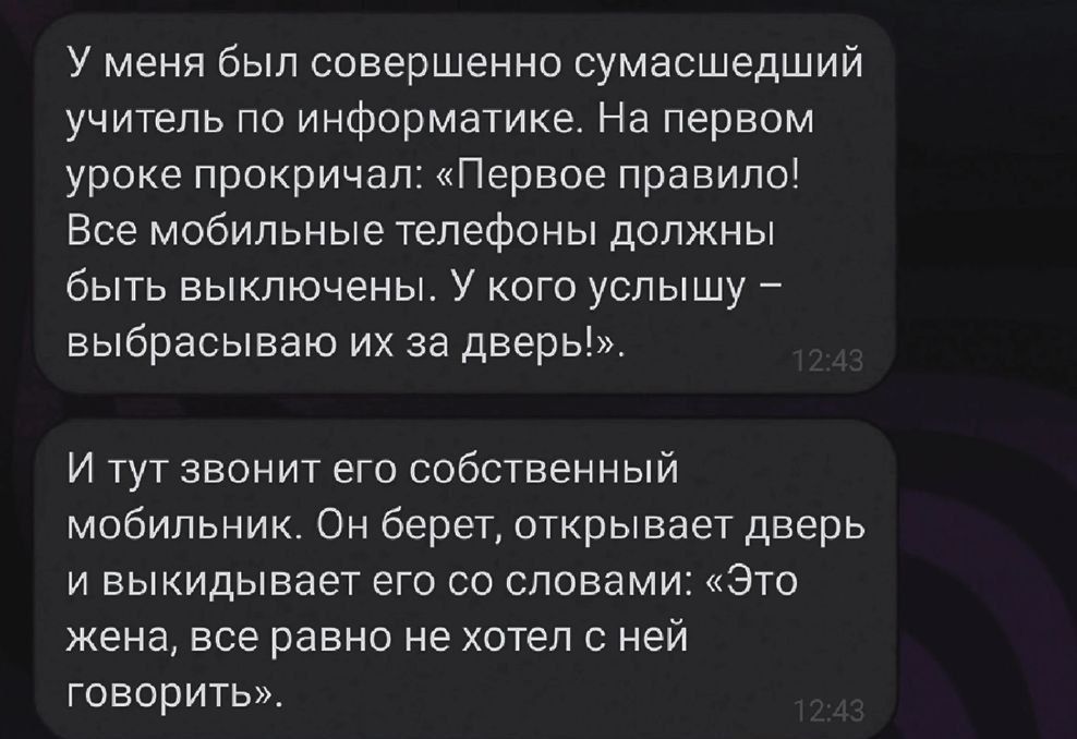 У меня был совершенно сумасшедший учитель по информатике. На первом уроке прокричал: «Первое правило! Все мобильные телефоны должны быть выключены. У кого услышь — выбрасываю их за дверь!». 

И тут звонит его собственный мобильник. Он берет, открывает дверь и выкидывает его со словами: «Это жена, все равно не хотел с ней говорить».