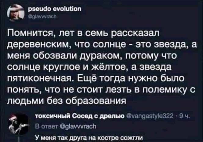 Помнится, лет в семь рассказал деревенским, что солнце — это звезда, а меня обозвали дураком, потому что солнце круглое и жёлтое, а звезда пятиконечная. Ещё тогда нужно было понять, что не стоит лезть в полемику с людьми без образования

У меня так друг на костре сожгли