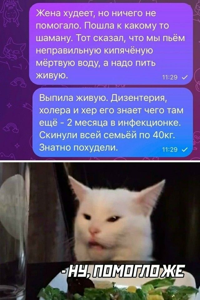Жена худеет, но ничего не помогало. Пошла к какому то шаману. Тот сказал, что мы пьём неправильную кипячёную мёртвую воду, а надо пить живую.

Выпила живую. Дизентерия, холера и хер его знает чего там ещё - 2 месяца в инфекционке. Скинули всей семьёй по 40кг. Знатно похудели.

- Ну, помогло