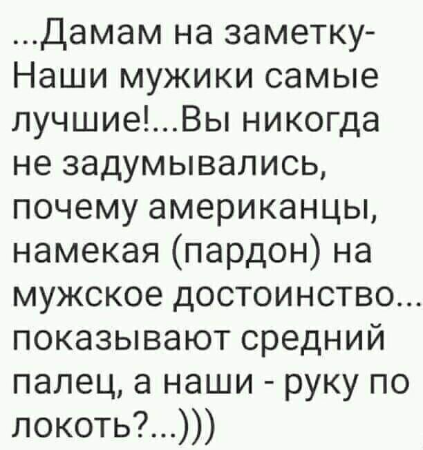 ...Дамам на заметку-Наши мужики самые лучшие!...Вы никогда не задумывались, почему американцы, намекая (пардон) на мужское достоинство... показывают средний палец, а наши - руку по локоть?...)))