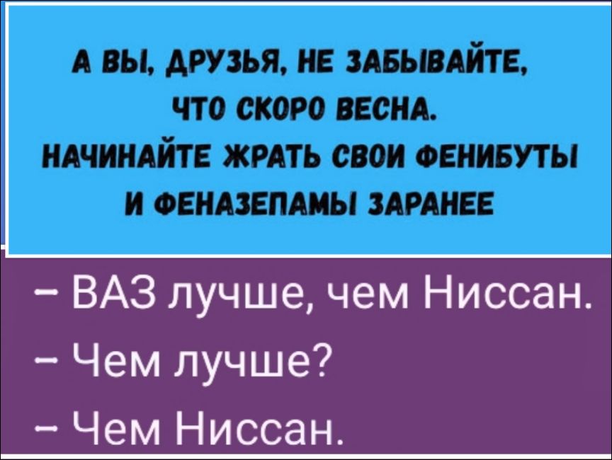 А вы, друзья, не забывайте, что скоро весна. Начинайте жрать свои фенибуты и феназепамы заранее
- ВАЗ лучше, чем Ниссан.
- Чем лучше?
- Чем Ниссан.