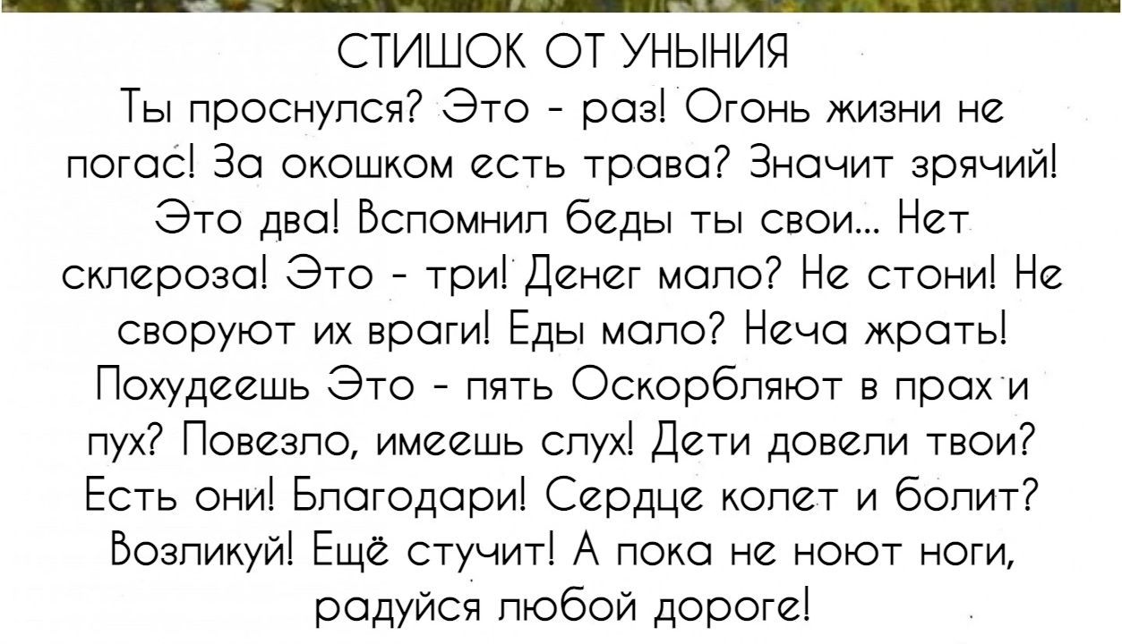 СТИШОК ОТ УНЫНИЯ
Ты проснулся? Это - раз! Огонь жизни не погас! За окном есть трава Значит зрячий! Это два! Вспомнил беды ещё... Нет склероза! Это - три! Денег мало? Не стонi! Не своруют их враги! Еды мало? Неча жрать! Похудешь Это - пять! Оскорбляют в прах и пыль? Повзолло, имеешь слух! Дети довели твои? Есть они! Благодари! Сердце колот и болит? 