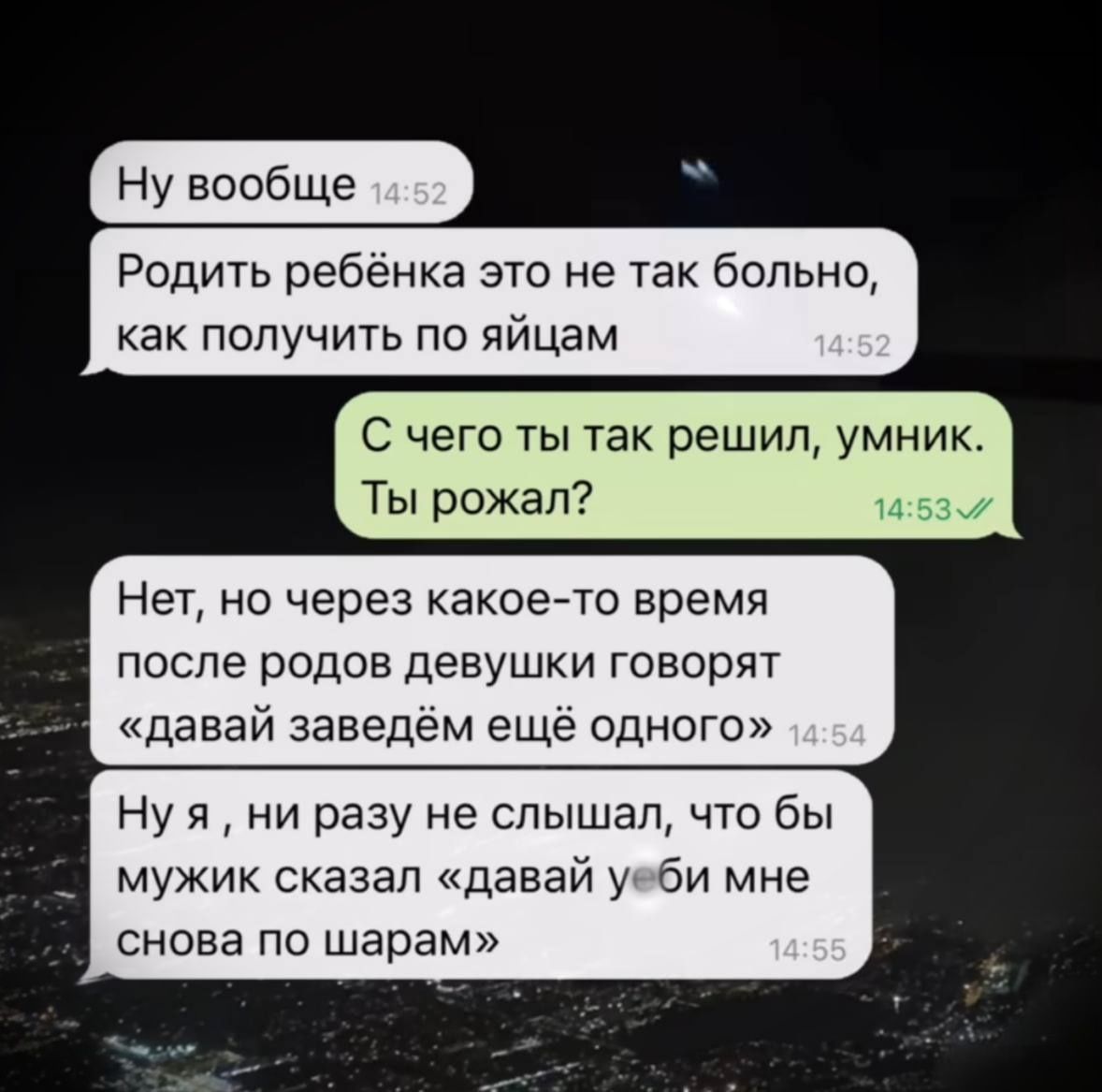 Ну вообще
Родить ребёнка это не так больно, как получить по яйцам
С чего ты так решил, умник. Ты рожал?
Нет, но через какое-то время после родов девушки говорят «давай заведём ещё одного»
Ну я , ни разу не слышал, что бы мужик сказал «давай убьи мне снова по шарам»