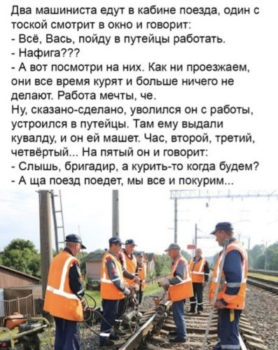 Два машиниста едут в кабине поезда, один с тоской смотрит в окно и говорит:
- Всё, Вась, пойду в путейцы работать.
- Нафигa???
- А вот посмотри на них. Как ни проезжаем, они все время курят и больше ничего не делают. Работа мечеть че, Ну, сказано-сделано, уволился он с работы, устроился в путейцы. Там ему выдали кувалду, и он ей машет. Час, второй,