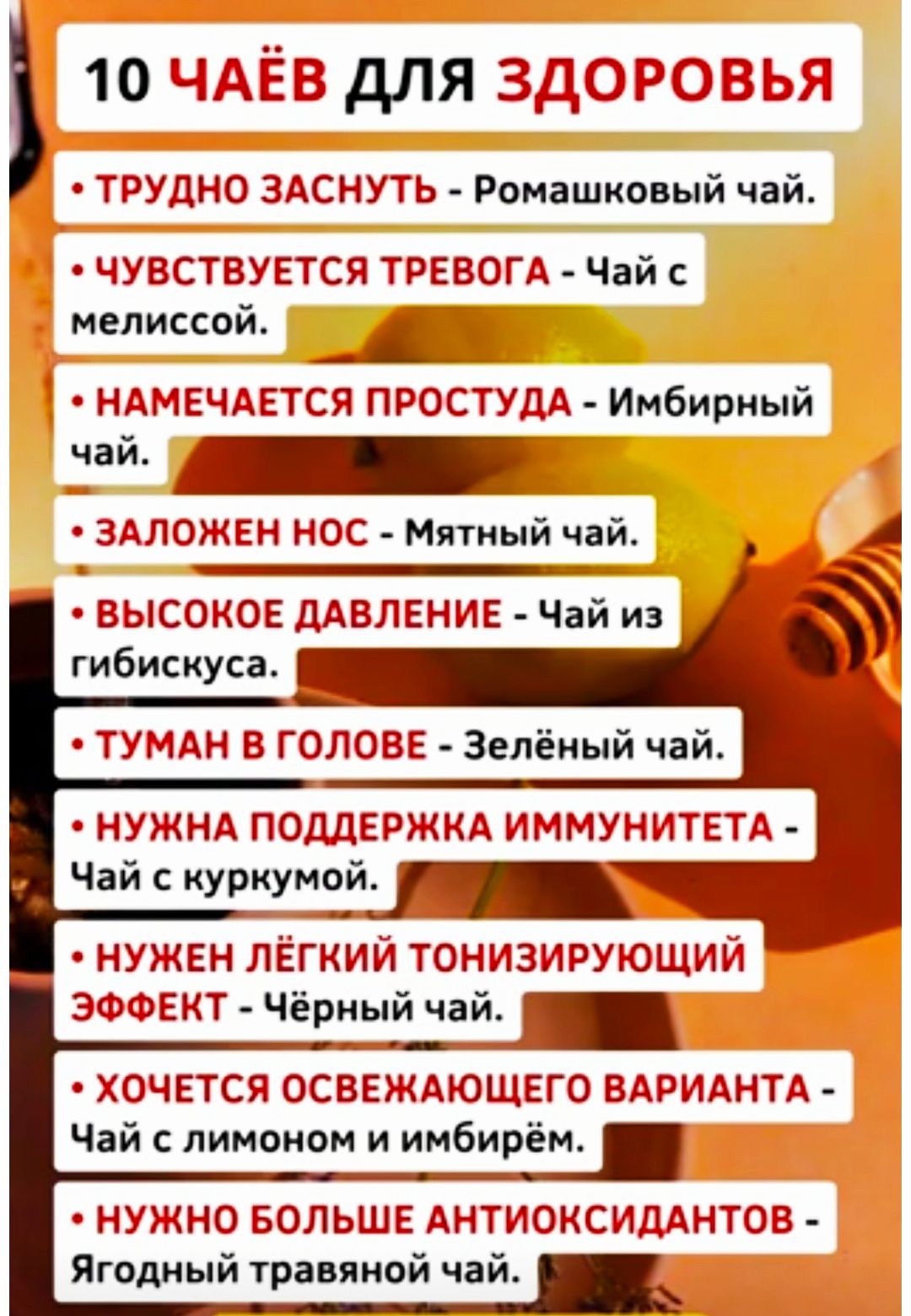 10 ЧАЁВ ДЛЯ ЗДОРОВЬЯ
- ТРУДНО ЗАСНУТЬ - Ромашковый чай.
- ЧУВСТВУЕТСЯ ТРЕВОГА - Чай с мелиссой.
- НАМЕЧАЕТСЯ ПРОСТУДА - Имбирный чай.
- ЗАЛОЖЕН НОС - Мятный чай.
- ВЫСОКОЕ ДАВЛЕНИЕ - Чай из гибискуса.
- ТУМАН В ГОЛОВЕ - Зелёный чай.
- НУЖНА ПОДДЕРЖКА ИММУНИТЕТА - Чай с куркумой.
- НУЖЕН ЛЁГКИЙ ТОНИЗИРУЮЩИЙ ЭФФЕКТ - Чёрный чай.
- ХОЧЕТСЯ ОСВЕЖАЮЩЕГО