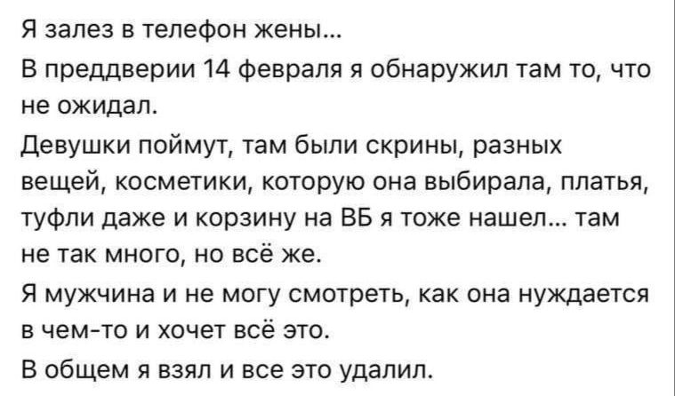 Я залез в телефон жены...
В преддверии 14 февраля я обнаружил там то, что не ожидал.
Девушки поймут, там были скриншры, разных вещей, косметики, которую она выбирала, платья, туфли даже и корзину на BB я тоже нашел... там не так много, но всё же.
Я мужчина и не могу смотреть, как она нуждается в чем-то и хочет всё это.
В общем я взял и все это удал