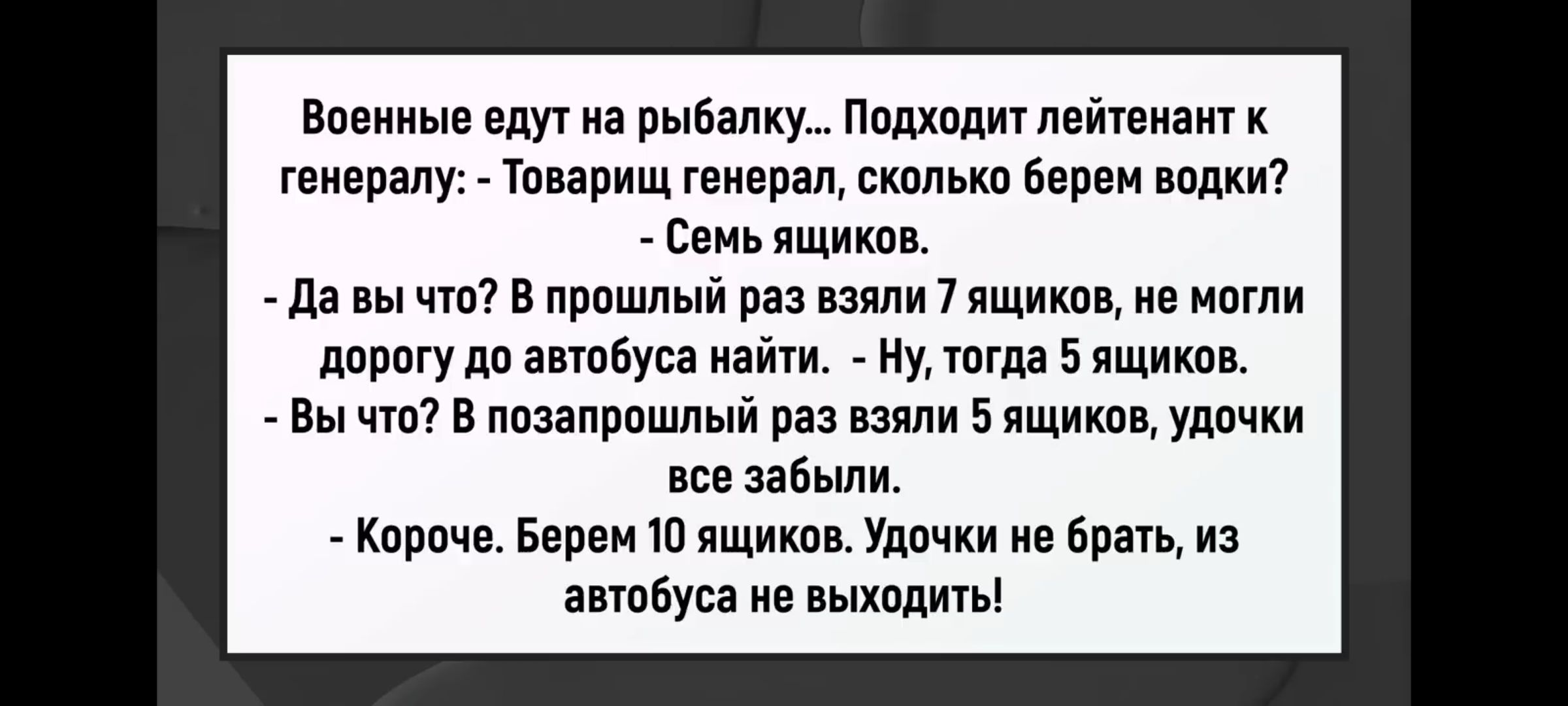 Военные едут на рыбалку... Подходит лейтенант к генералу: товарищ генерал, сколько водки? - Семь ящиков.\n- Да вы что? В прошлый раз взяли 9 ящиков, не могли дорогу до автобуса найти. - Ну, тогда 5 ящиков.\n- Вы что? В позапрошлый раз взяли 9 ящиков, удочки все забыли. - Короче. Берем 10 ящиков. Удочки не брать, из автобуса не выходить!