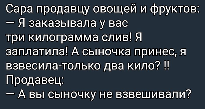 Сара продавцу овощей и фруктов: 
— Я заказывала у вас три килограмма слив! Я заплатила! А сынок принёс, я взвесила — только два килo? !! 
Продавец: 
— А вы сыночку не взвешивали?
