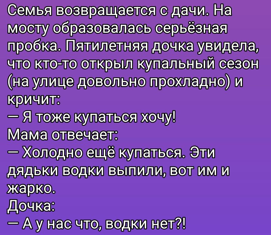 Семья возвращается с дачи. На мосту образовалась серьёзная пробка. Пятилетняя дочка увидела, что кто-то открыл купальный сезон (на улице довольно прохладно) и кричит: — Я тоже купаться хочу! Мама отвечает: — Холодно ещё купаться. Эти дядьки водки выпили, вот им и жарко. Дочка: — А у нас что, водки нет?!