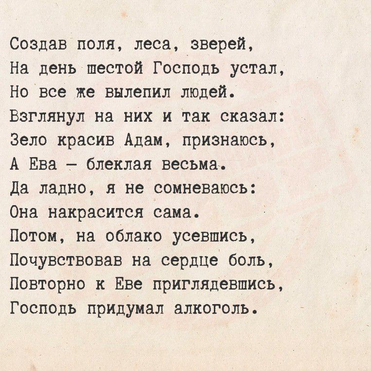 Создав поля, леса, зверей,
На день шестой Господь устал,
Но все же вылепил людей.
Взглянул на них и так сказал:
Зело красив Адам, признаюсь,
А Ева — блеклая весьма.
Да ладно, я не сомневаюсь:
Она накрасится сама.
Потом, на облако усевшись,
Почувствовав на сердце боль,
Повторно к Еве пригляделась,
Господь придумал алкоголь.