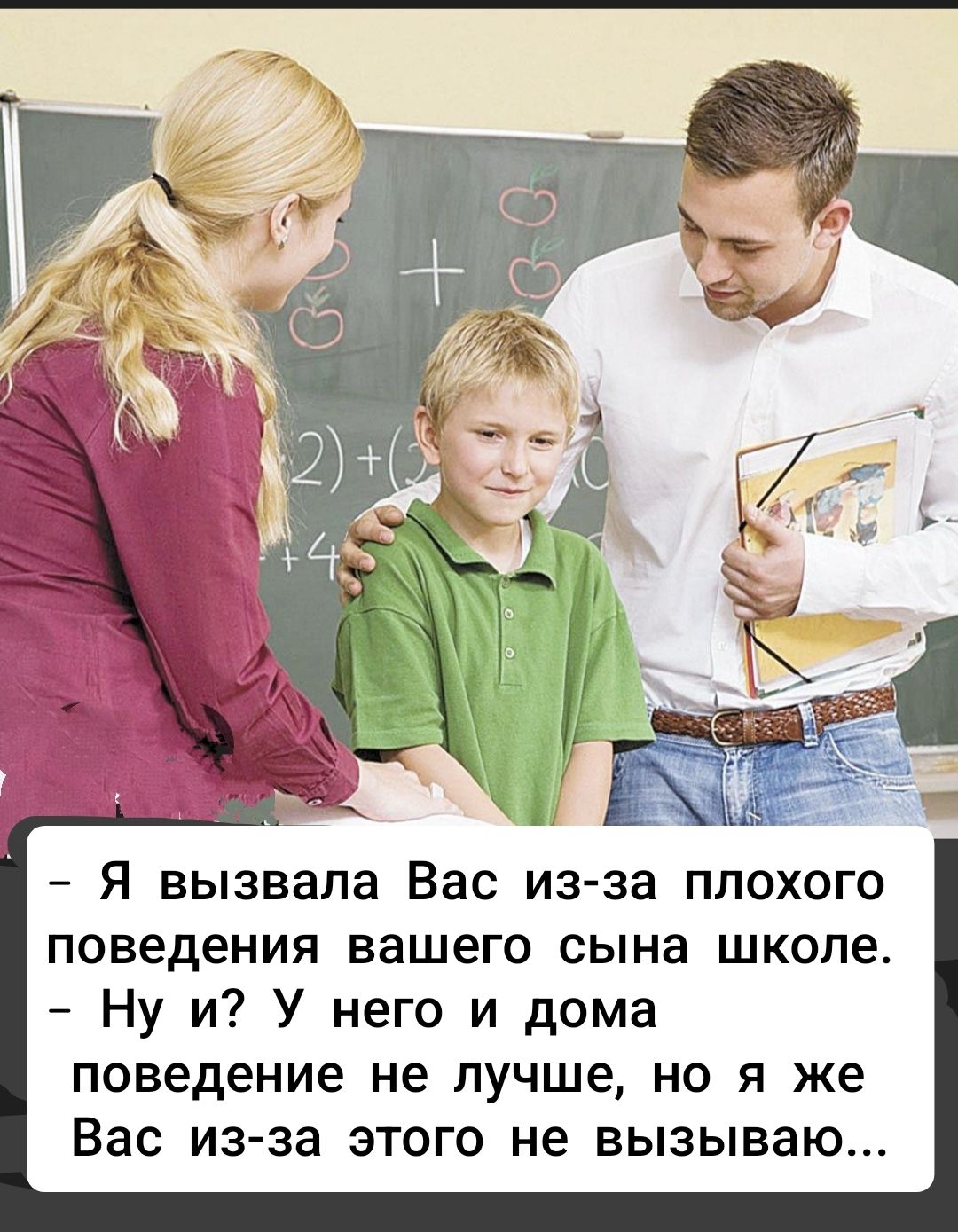 - Я вызвала Вас из-за плохого поведения вашего сына школе.
- Ну и? у него и дома поведение не лучше, но я же Вас из-за этого не вызываю...