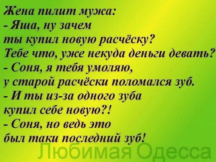 Жена пилит мужа:
- Яша, ну зачем ты купил новую расчёску?
Тебе что, уже некуда деньги девать?
- Соня, я тебя умоляю, у старой расчёски поломался зуб.
- И ты из-за одного зуба купил себе новую?!
- Соня, но ведь это был такой последний зуб!