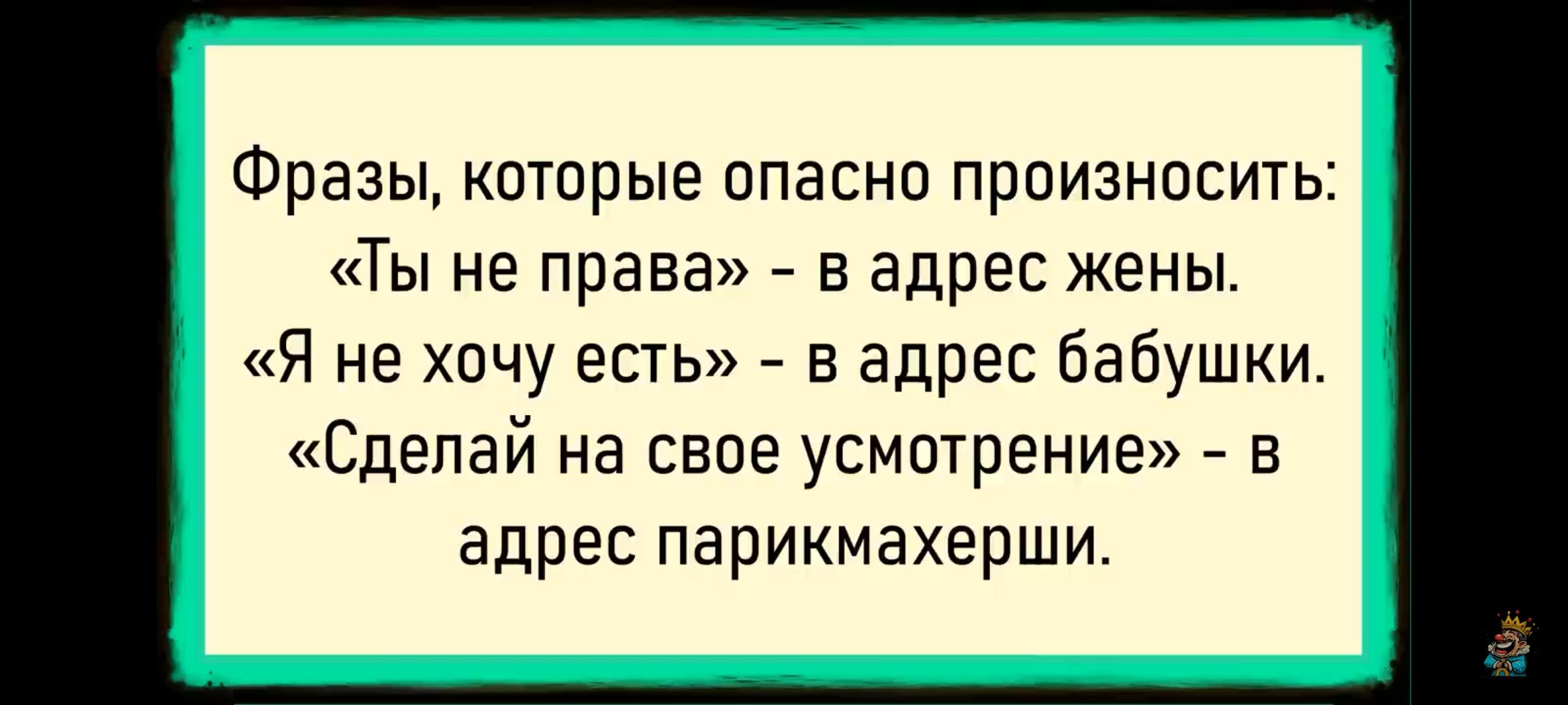 Фразы, которые опасно произносить:
«Ты не права» - в адрес жены.
«Я не хочу есть» - в адрес бабушки.
«Сделай на на своё усмотрение» - в адрес парикмахерши.