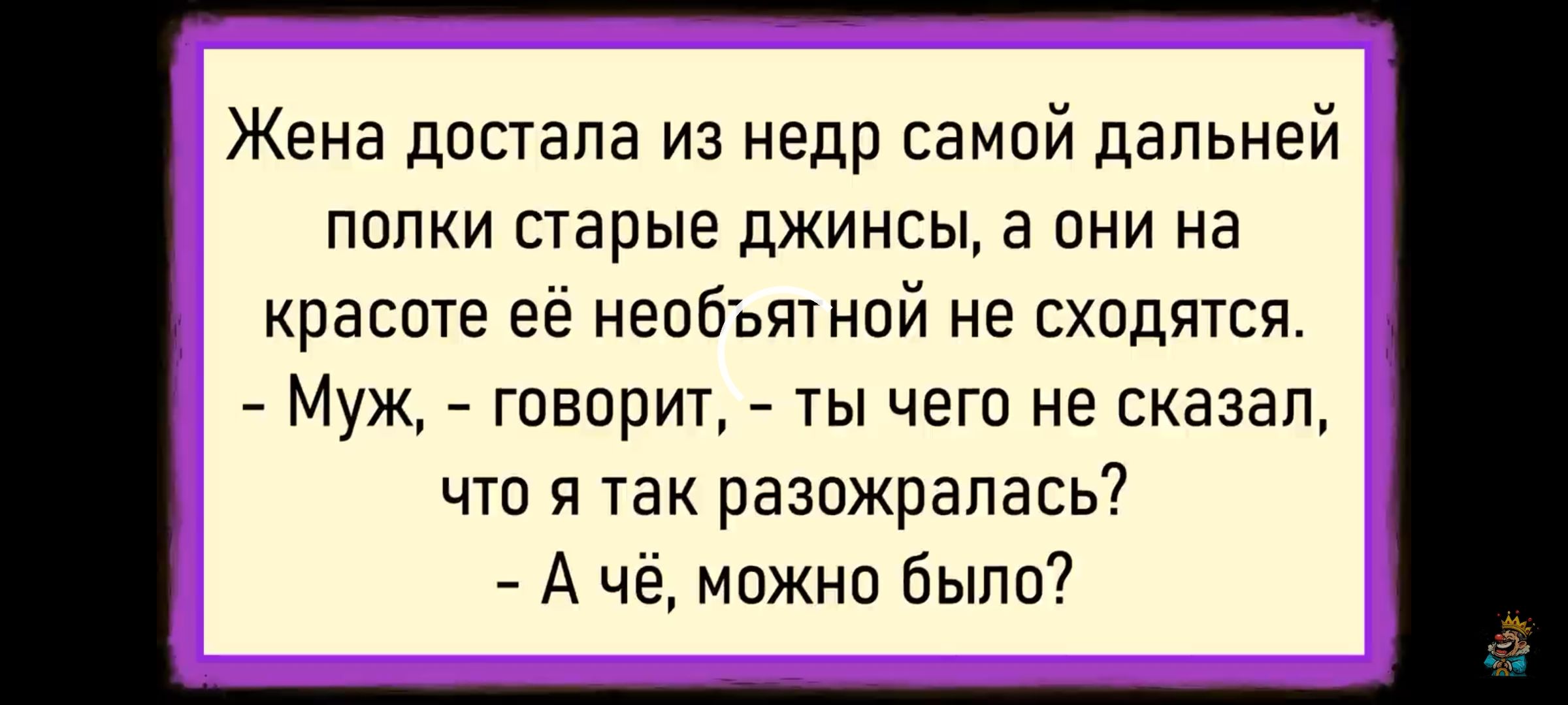 Жена достала из недр самой дальней полки старые джинсы, а они на красоте её не обогнят не сходятся. - Муж, - говорит, - ты чего не сказал, что я так разожралась? - А чё, можно было?