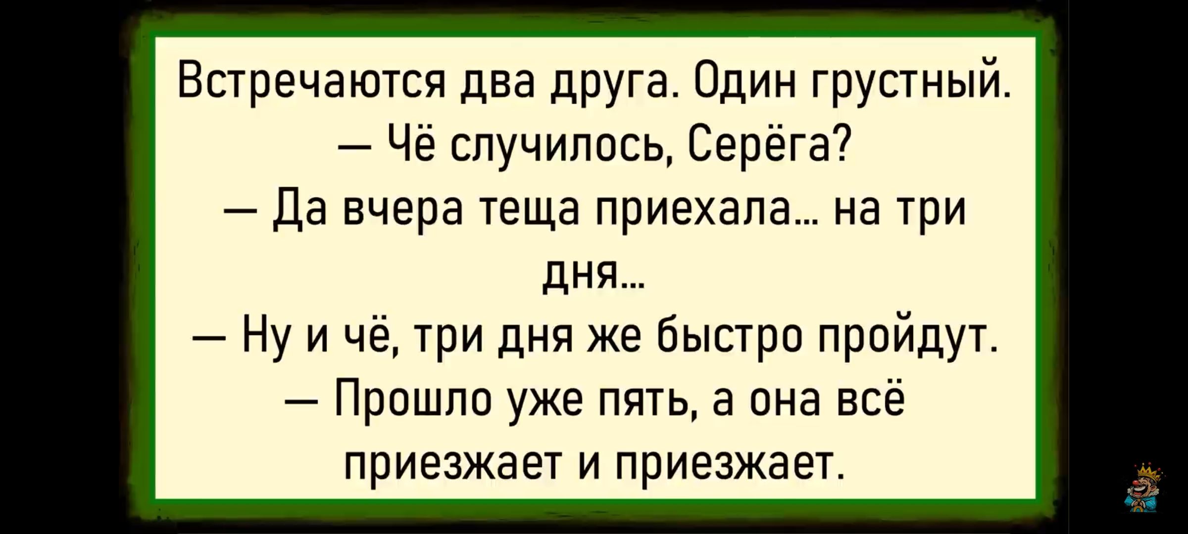 Встречаются два друга. Один грустный. — чё случилось, Серёжа? 
— Да вчера теща приехала... на три дня... 
— Ну и чё, три дня же быстро пройдут. 
— Прошло еще пять, а она всё приезжает и приезжает.