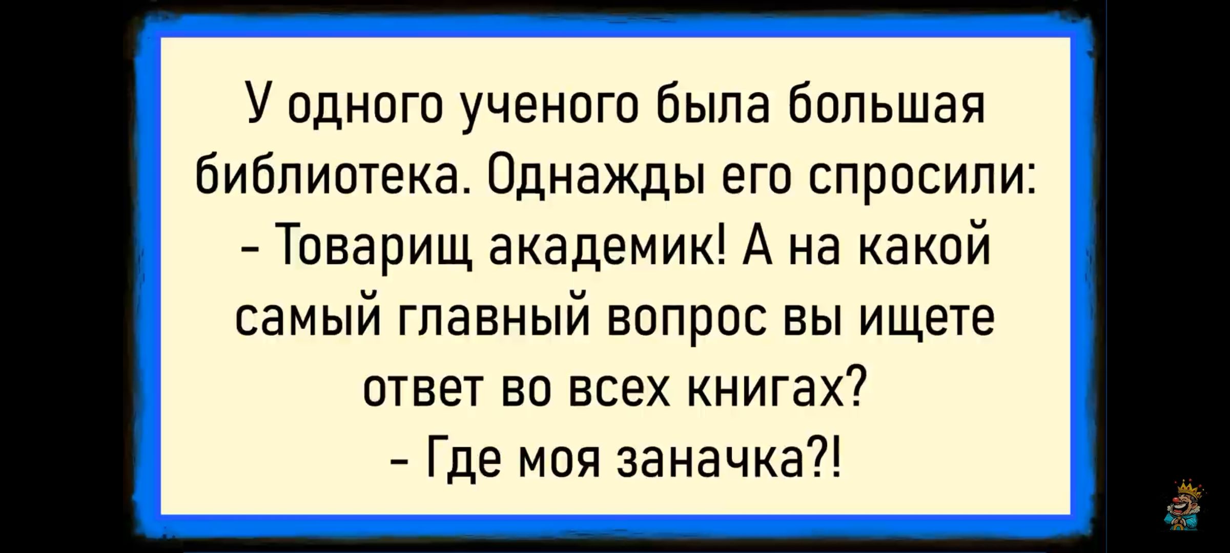 У одного ученика была большая библиотека. Однажды его спросили: - Товарищ академик! А на какой самый главный вопрос вы ищете ответ во всех книгах? - Где моя заначка?!