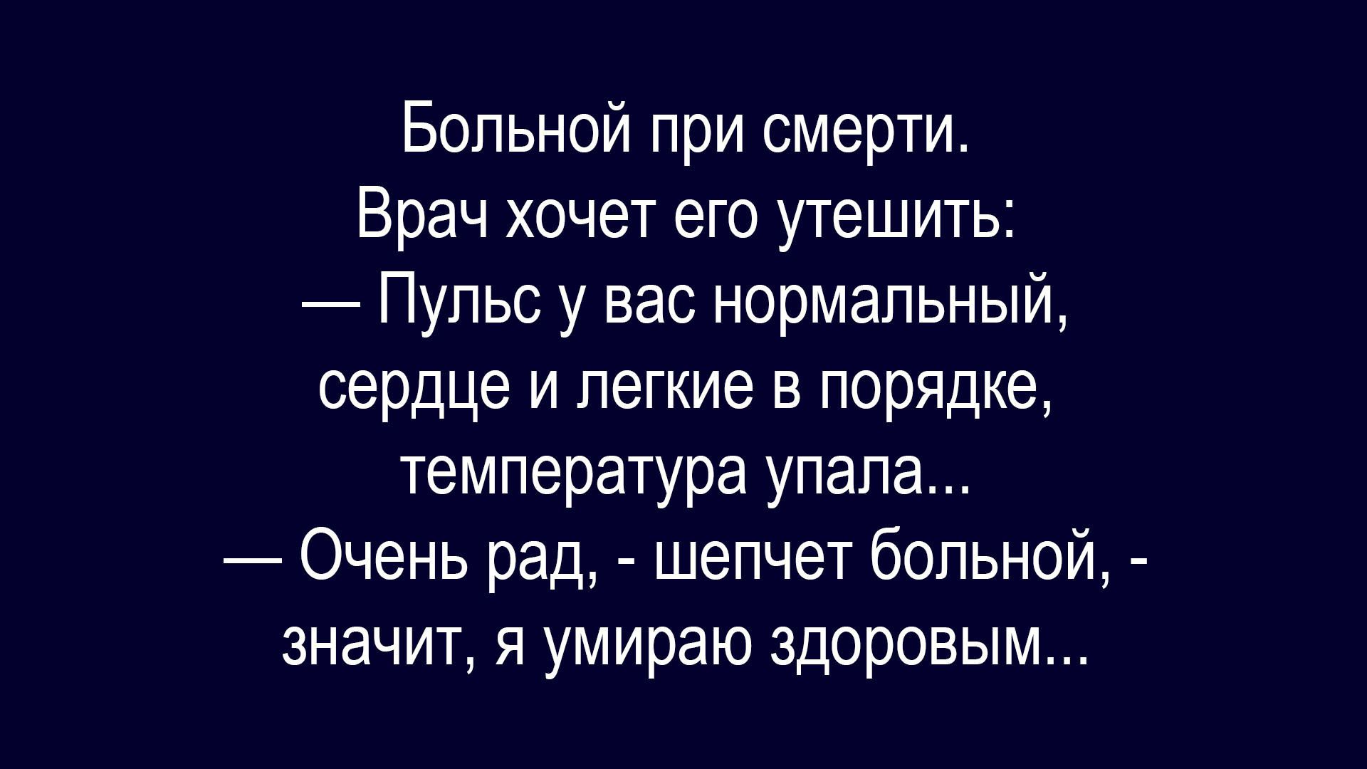 Больной при смерти.
Врач хочет его утешить:
— Пульс у вас нормальный, сердце и легкие в порядке, температура упала.
— Очень рад, - шепчет больной, - значит, я умираю здоровым...