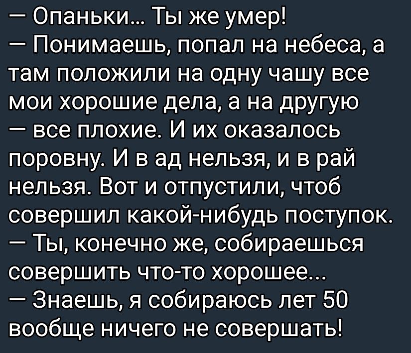 - Опаньки... Ты же умер!
- Понимаешь, попал на небеса, а там положили на одну чашу все мои хорошие дела, а на другую — все плохие. И их оказалось поровну. И в ад нельзя, и в рай нельзя. Вот и отпустили, чтоб совершил какой-нибудь поступок.
- Ты, конечно же, собираешься совершить что-то хорошее...
- Знаешь, я собираюсь лет 50 вообще ничего не соверш