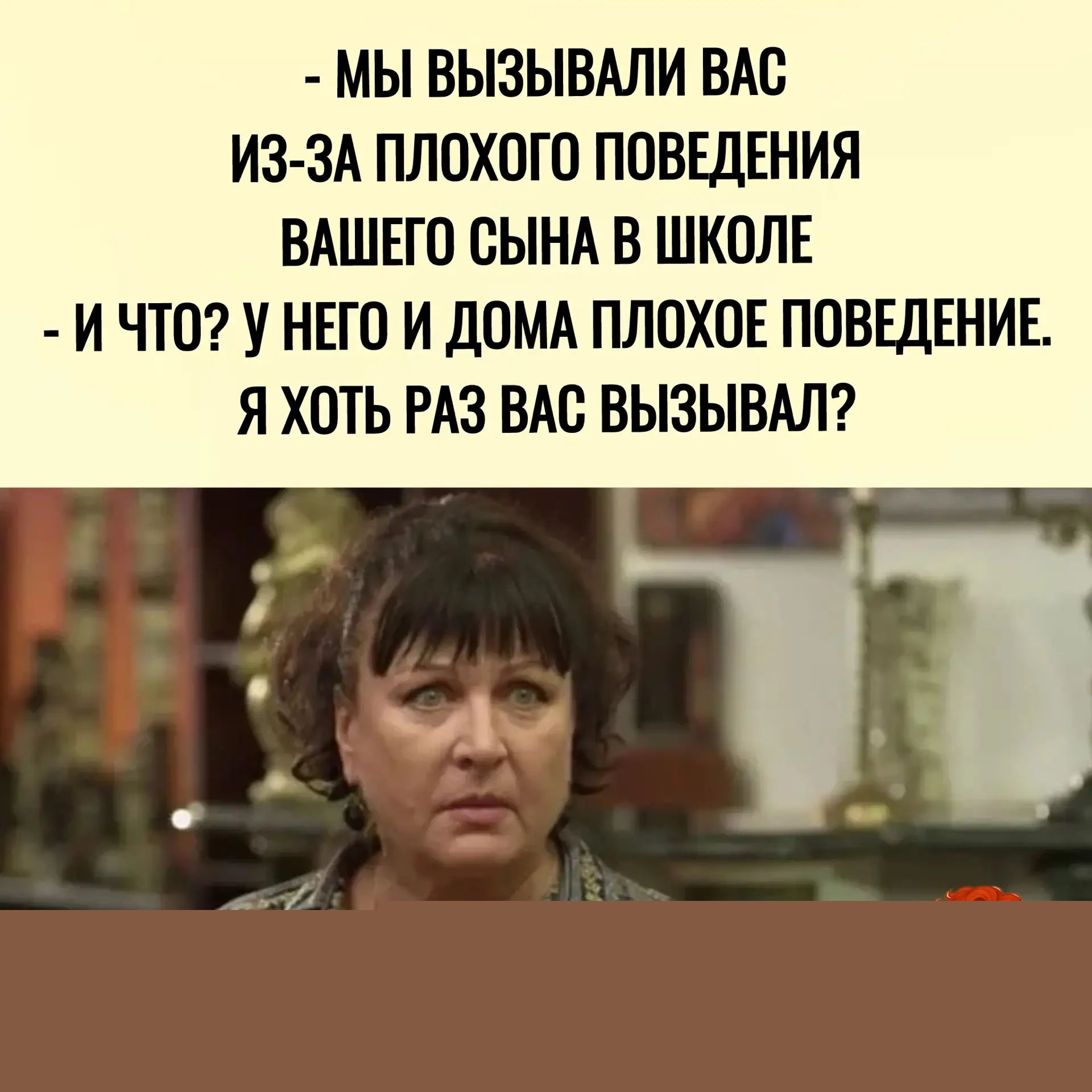 - МЫ ВЫЗЫВАЛИ ВАС ИЗ-ЗА ПЛОХОГО ПОВЕДЕНИЯ ВАШЕГО СЫНА В ШКОЛЕ
- И ЧТО? У НЕГО И ДОМА ПЛОХОЕ ПОВЕДЕНИЕ.
Я ХОТЬ РАЗ ВАС ВЫЗЫВАЛ?