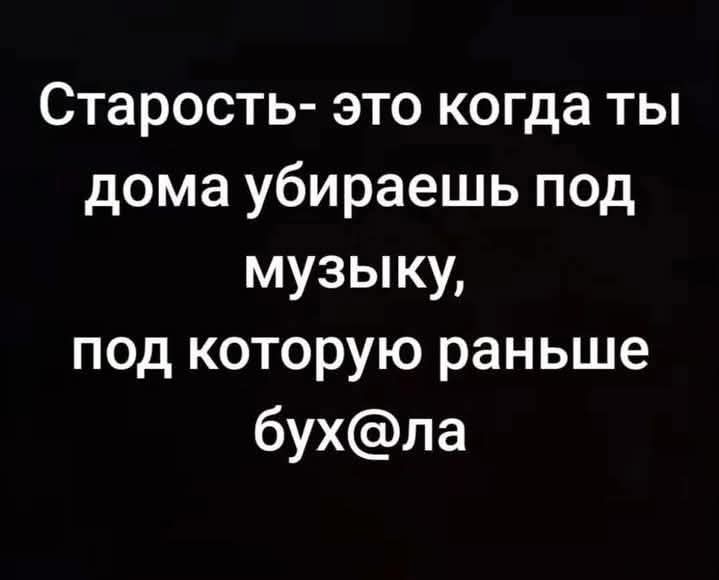 Старость- это когда ты дома убираешь под музыку, под которую раньше бухала