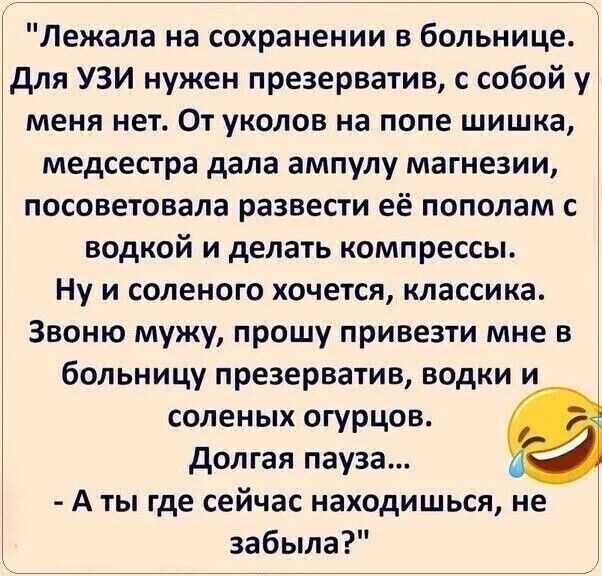 Лежала на сохранении в больнице. Для УЗИ нужен презерватив, с собой у меня нет. От укуов на попе шишка, медсестра дала ампулу магнезии, посоветовала развести её пополам с водкой и делать компрессы. Ну и соленого хочется, классика. Звоню мужу, прошу привезти мне в больницу презерватив, водку и соленых огурцов. Долгая пауза... - А ты где сейчас наход
