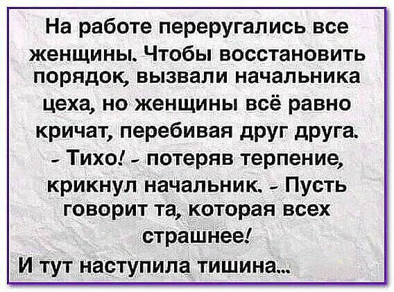 На работе перепугались все женщины. Чтобы восстановить порядок, вызвали начальника цеха, но женщины всё равно кричат, перебивая друг друга. - Тихо! - потеряв терпение, крикнул начальник. - Пусть говорит та, которая всех страшнее! И тут наступила тишина...