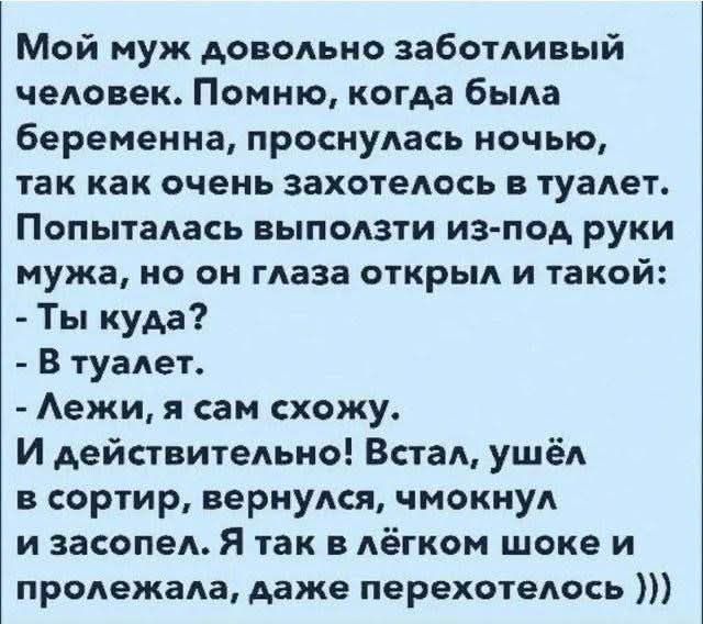 Мой муж довольно заботливый человек. Помню, когда была беременна, проснулась ночью, так как очень захотелось в туалет. Попыталась выползи из-под руки мужа, но он глаза открыл и такой: - Ты куда? - В туалет. - Лежи, я сам схожу. И действительно! Встал, ушёл в сортир, вернулся, чмокнул и засосал. Я так в лёгком шоке и поползла, даже перехотелось )))